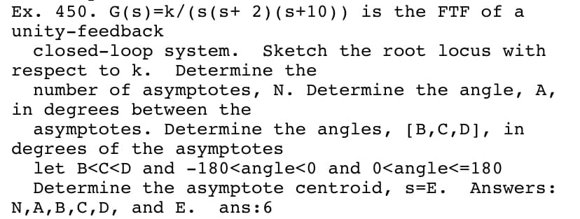 Ex. 450. G (s)=k/(s(s+ 2)(s+10)) is the FTF of a
unity-feedback
closed-loop system.
Sketch the root locus with
respect to k.
number of asymptotes, N. Determine the angle, A,
in degrees between the
asymptotes. Determine the angles, [B,C,D], in
degrees of the asymptotes
let B<C<D and -180<angle<0 and 0<angle<=180
Determine the asymptote centroid, s=E.
N,A,B,C,D, and E.
Determine the
Answers:
ans:6
