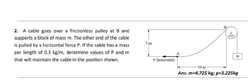 2. A cable goes over a frictionless pulley at B and
supports a block of mass m. The other end of the cable
5m
is pulled by a horizontal force P. If the cable has a mass
per length of 0.3 kg/m, determine values of P and m
that will maintain the cable in the position shown.
P (horizontal)
10 m
Ans. m-4.725 kg; p=3.225kg
