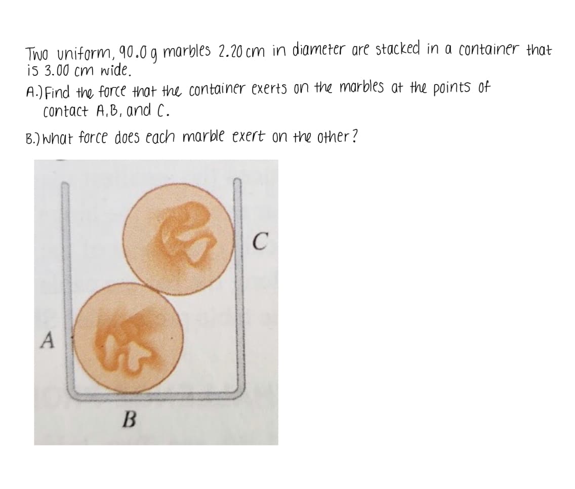 Two uniform, 90.0 g marbles 2.20 cm in diameter are stacked in a container that
is 3.00 cm wide.
A.) Find the force that the container exerts on the marbles at the points of
contact A,B, and C.
B.) What force does each marble exert on the other?
A
B
