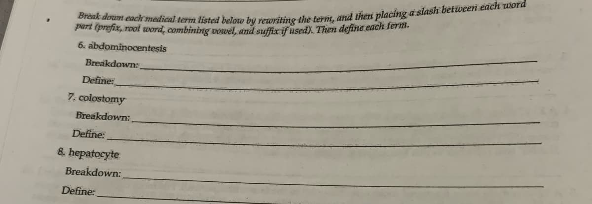 Break down each medical term listed below by rewriting the term, and then placing a slash between each word
part (prefix, root word, combining vowel, and suffix if used). Then define each term.
6. abdominocentesis
Breakdown:
Define:
7. colostomy
Breakdown:
Define:
8. hepatocyte
Breakdown:
Define: