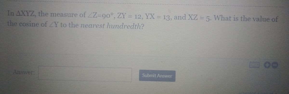 In AXYZ, the measure of ZZ=90°, ZY = 12, YX = 13, and XZ = 5. What is the value of
the cosine of Y to the nearest hundredth?
Answer:
Submit Answer
