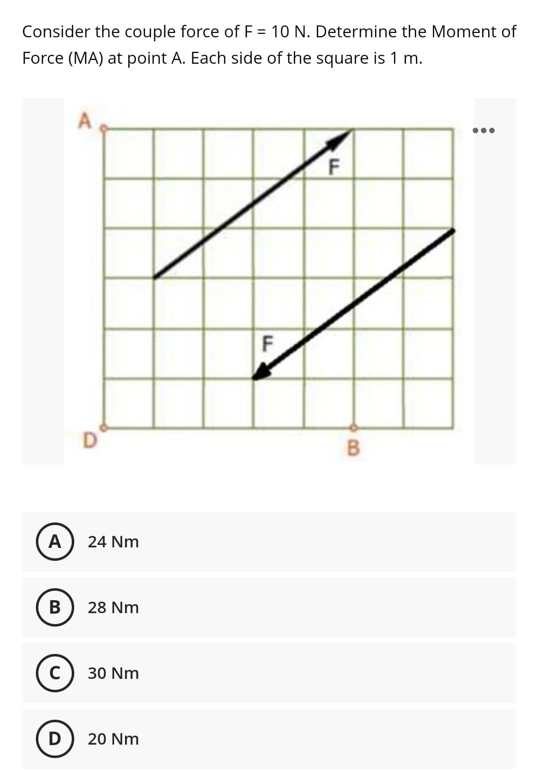 Consider the couple force of F = 10 N. Determine the Moment of
Force (MA) at point A. Each side of the square is 1 m.
F
A
24 Nm
В
28 Nm
C) 30 Nm
D
20 Nm
