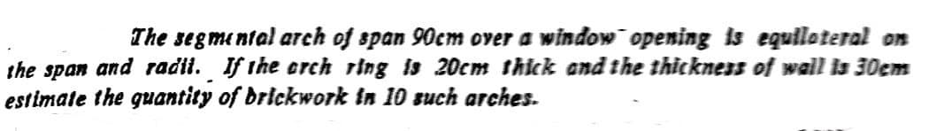 The segmental arch of span 90cm over a window¯opening is equilateral on
the span and radil. If the orch ring is 20cm thick and the thickness of wall is 30cm
estimate the quantity of brickwork in 10 such arches.