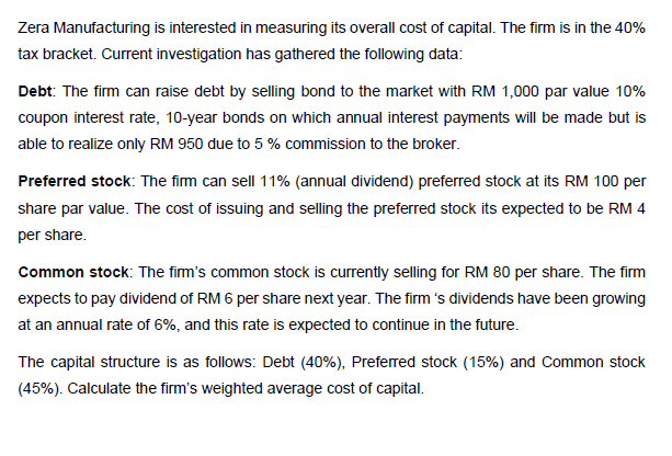 Zera Manufacturing is interested in measuring its overall cost of capital. The firm is in the 40%
tax bracket. Current investigation has gathered the following data:
Debt: The firm can raise debt by selling bond to the market with RM 1,000 par value 10%
coupon interest rate, 10-year bonds on which annual interest payments will be made but is
able to realize only RM 950 due to 5 % commission to the broker.
Preferred stock: The fim can sell 11% (annual dividend) preferred stock at its RM 100 per
share par value. The cost of issuing and selling the preferred stock its expected to be RM 4
per share.
Common stock: The fim's common stock is currently selling for RM 80 per share. The firm
expects to pay dividend of RM 6 per share next year. The firm 's dividends have been growing
at an annual rate of 6%, and this rate is expected to continue in the future.
The capital structure is as follows: Debt (40%), Preferred stock (15%) and Common stock
(45%). Calculate the firm's weighted average cost of capital.
