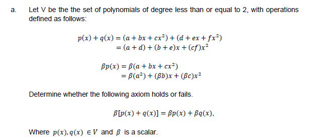 a.
Let V be the the set of polynomials of degree less than or equal to 2, with operations
defined as follows:
p(x) + q(x) = (a + bx + cx²) + (d + ex + fx²)
= (a + d) + (b + e)x + (cf)x²
Bp(x) = B(a + bx + cx²)
= B(a²) + (Bb)x + (Bc)x²
Determine whether the following axiom holds or fails.
B[p(x) + q(x)] = ßp(x) + Bq(x),
Where p(x), q(x) EV and Bß is a scalar.
