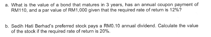 a. What is the value of a bond that matures in 3 years, has an annual coupon payment of
RM110, and a par value of RM1,000 given that the required rate of return is 12%?
b. Sedih Hati Berhad's preferred stock pays a RM0.10 annual dividend. Calculate the value
of the stock if the required rate of return is 20%.
