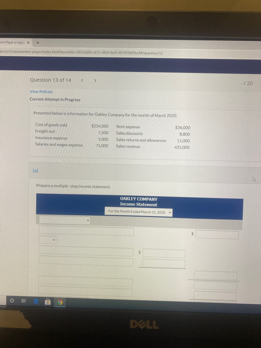 ent Player UI Appli x
as/ui/v2/assessment-player/index.html?launchld=29333d89-c675-410d-9a3f-681859412bc8/question/12
Question 13 of 14
-/ 20
View Policies
Current Attempt in Progress
Presented below is information for Oakley Company for the month of March 2020.
Cost of goods sold
$254,000
Rent expense
$36,000
Freight-out
7,500
Sales discounts
Insurance expense
5,000
Sales returns and allowances
11.000
Salaries and wages expense
75,000
Sales revenue
425,000
(a)
Prepare a multiple -step income statement.
OAKLEY COMPANY
Income Statement
For the Month Ended March 31, 2020
24
DELL
