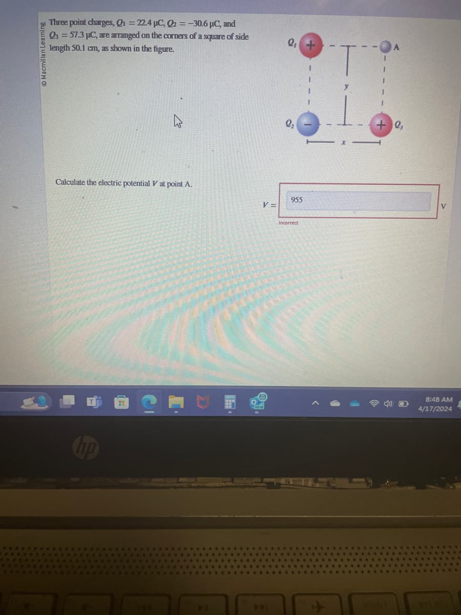 Macmillan Learning
Three point charges, Q1 = 22.4 μC, Q2 = -30.6 μC, and
Q3=57.3 µC, are arranged on the corners of a square of side
length 50.1 cm, as shown in the figure.
Q+
A
Q₂
+0,
Calculate the electric potential V at point A.
V =
955
hp
144
E
NEW
Incorrect
VH 2023 07 25
V
8:48 AM
4/17/2024
insert
prt sc