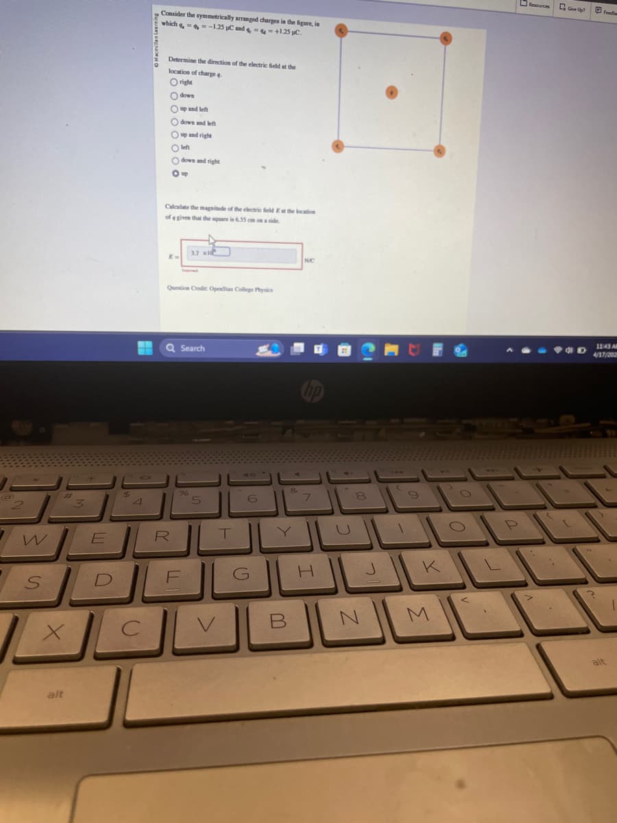 a
3
Consider the symmetrically arranged charges in the figure, in
which 4, -1.25 C and &==+1.25 µc.
Determine the direction of the electric field at the
location of charge q
O right
down
Oup and left
down and left
Oup and right
O left
down and right
Oup
Calculate the magnitude of the electric field E at the location
of a given that the square in 6.55 cm on a side
3.7 x10
E-
Question Credit: OpenStax College Physics
Q Search
N.C
%
8
4
5
6
7
8
9
E
W
SDE
R
T
Y
U
G
H
J
K
ـاك لكا
B
N
M
alt
Give Up?
P
L
Feedb
11:43 Al
4/17/202
alt
