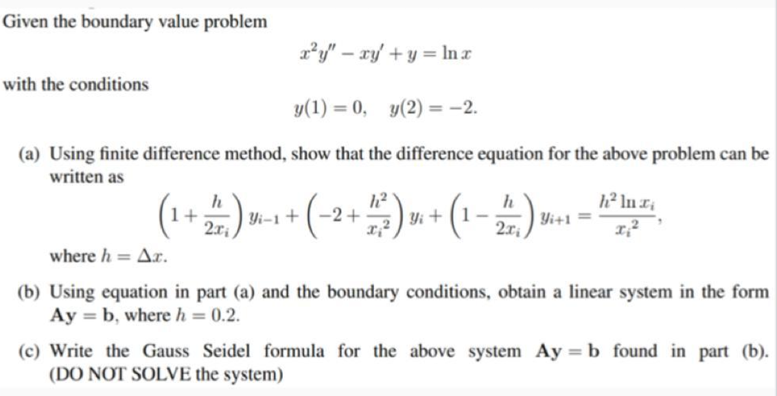 Given the boundary value problem
a*y" – xy' + y = In r
with the conditions
y(1) = 0, y(2) = -2.
%3D
(a) Using finite difference method, show that the difference equation for the above problem can be
written as
(1+)m+ (-2+)»+ (1-2).. -
h
Yi-1
h
Yi+1
2.x;
Yi
where h = Ar.
(b) Using equation in part (a) and the boundary conditions, obtain a linear system in the form
Ay = b, where h = 0.2.
(c) Write the Gauss Seidel formula for the above system Ay = b found in part (b).
(DO NOT SOLVE the system)
%3D
