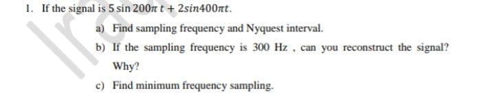 1. If the signal is 5 sin 200n t + 2sin400nt.
a) Find sampling frequency and Nyquest interval.
b) If the sampling frequency is 300 Hz , can you reconstruct the signal?
Why?
c) Find minimum frequency sampling.
