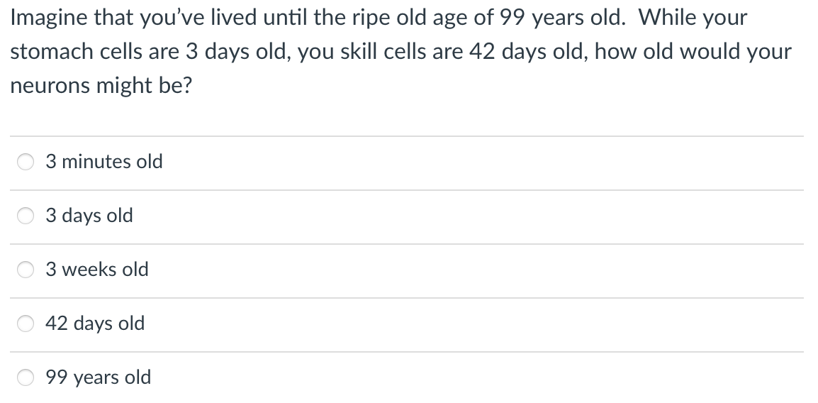 Imagine that you've lived until the ripe old age of 99 years old. While your
stomach cells are 3 days old, you skill cells are 42 days old, how old would your
neurons might be?
3 minutes old
3 days old
3 weeks old
42 days old
99 years old
