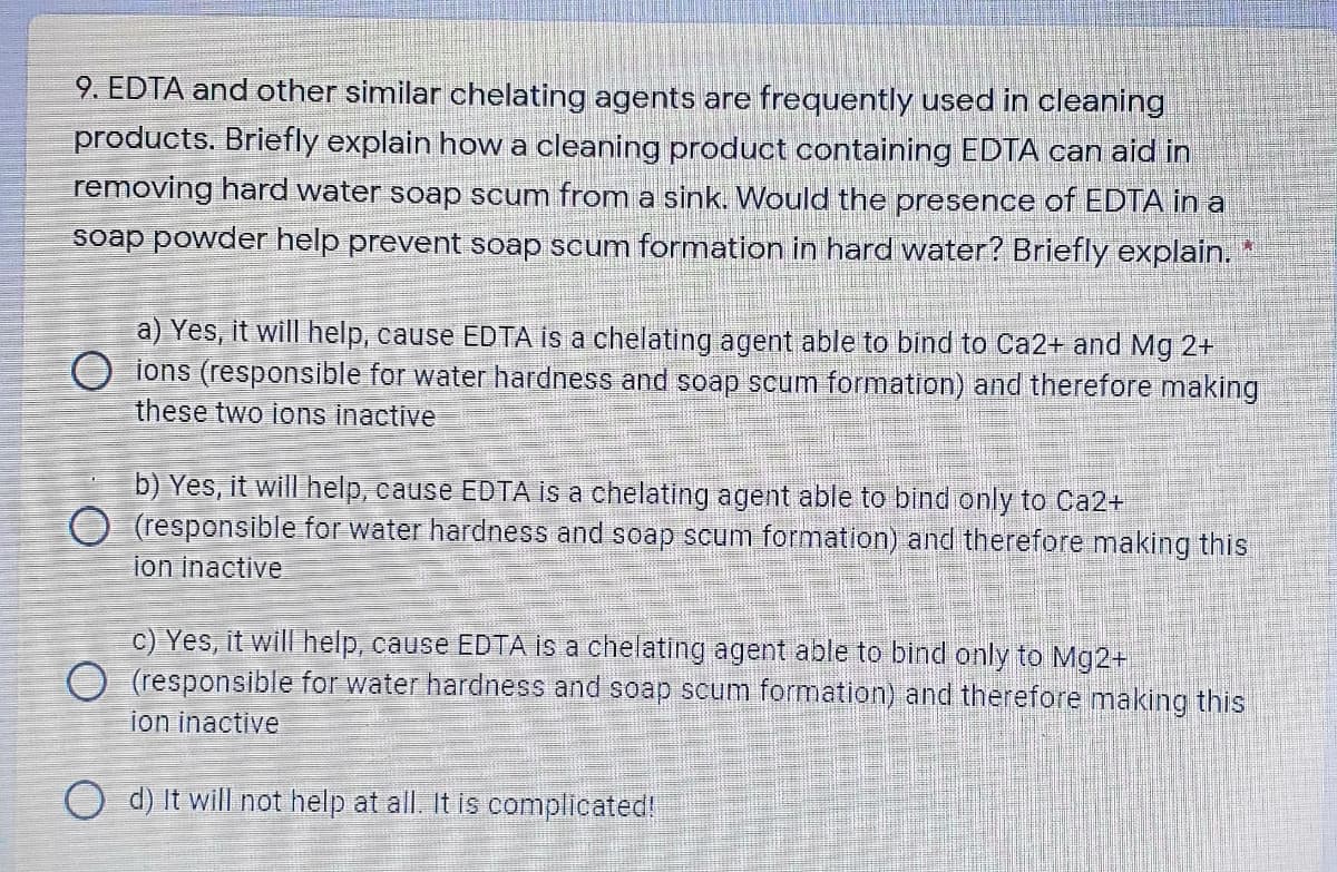 9. EDTA and other similar chelating agents are frequently used in cleaning
products. Briefly explain how a cleaning product containing EDTA can aid in
removing hard water soap scum from a sink. Would the presence of EDTA in a
soap powder help prevent soap scum formation in hard water? Briefly explain. *
a) Yes, it will help, cause EDTA is a chelating agent able to bind to Ca2+ and Mg 2+
O ions (responsible for water hardness and soap scum formation) and therefore making
these two ions inactive
b) Yes, it will help, cause EDTA is a chelating agent able to bind only to Ca2+
O (responsible for water hardness and soap scum formation) and therefore making this
ion inactive
c) Yes, it will help, cause EDTA is a chelating agent able to bind only to Mg2+
O (responsible for water hardness and soap scum formation) and therefore making this
ion inactive
O d) It will not help at all. It is complicated!
