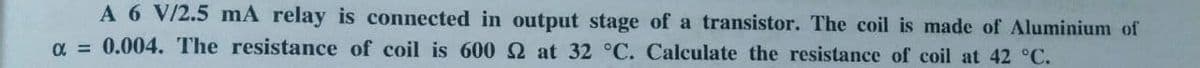 A 6 V/2.5 mA relay is connected in output stage of a transistor. The coil is made of Aluminium of
α = 0.004. The resistance of coil is 600 2 at 32 °C. Calculate the resistance of coil at 42 °C.