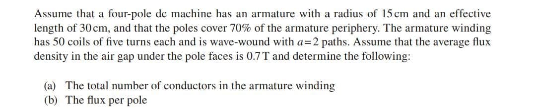 Assume that a four-pole de machine has an armature with a radius of 15 cm and an effective
length of 30 cm, and that the poles cover 70% of the armature periphery. The armature winding
has 50 coils of five turns each and is wave-wound with a=2 paths. Assume that the average flux
density in the air gap under the pole faces is 0.7T and determine the following:
(a) The total number of conductors in the armature winding
(b) The flux per pole