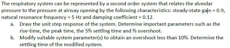The respiratory system can be represented by a second order system that relates the alveolar
pressure to the pressure at airway opening by the following characteristics: steady-state gain = 0.9,
natural resonance frequency = 5 Hz and damping coefficient = 0.12.
a. Draw the unit step response of the system. Determine important parameters such as the
rise-time, the peak time, the 5% settling time and % overshoot.
b. Modify suitable system parameter(s) to obtain an overshoot less than 10%. Determine the
settling time of the modified system.
