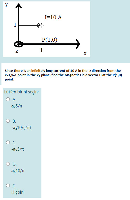 y
I=10 A
1
P(1,0)
1
Since there is an infinitely long current of 10 A in the -z direction from the
x=1,y=1 point in the xy plane, find the Magnetic Field vector Hat the P(1,0)
point.
Lütfen birini seçin:
O A.
ax5/
В.
-az10/(2)
-ax5/T
D.
аx10/п
O E.
Hiçbiri
