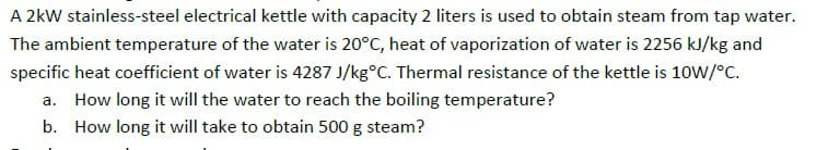 A 2kW stainless-steel electrical kettle with capacity 2 liters is used to obtain steam from tap water.
The ambient temperature of the water is 20°C, heat of vaporization of water is 2256 kJ/kg and
specific heat coefficient of water is 4287 J/kg°C. Thermal resistance of the kettle is 10W/°C.
a. How long it will the water to reach the boiling temperature?
b. How long it will take to obtain 500 g steam?
