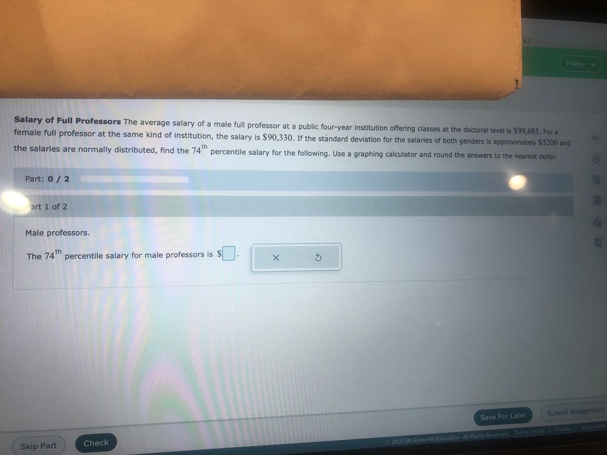 6.2
Hailey V
Salary of Full Professors The average salary of a male full professor at a public four-year institution offering classes at the doctoral level is $99,685. For a
female full professor at the same kind of institution, the salary is $90,330. If the standard deviation for the salaries of both genders is approximately $5200 and
the salaries are normally distributed, find the 74" percentile salary for the following. Use a graphing calculator and round the answers to the nearest dollar.
th
Part: 0/2
Part 1 of 2
do
Male professors.
th
The 74" percentile salary for male professors is $
Submit Assignment
Save For Later
49983
Check
O 2021 McGraw-Hill Education. All Rights Reserved. Terms of Use Privacy Accessibility
Skip Part
80
In
