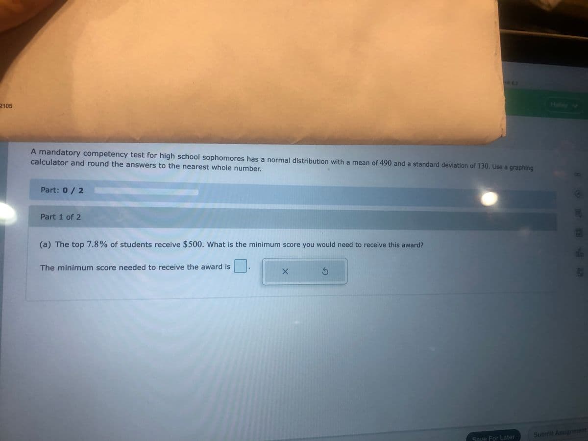 H62
2105
Halley
A mandatory competency test for high school sophomores has a normal distribution with a mean of 490 and a standard deviation of 130. Use a graphing
calculator and round the answers to the nearest whole number.
Part: 0/2
Part 1 of 2
(a) The top 7.8% of students receive $500. What is the minimum score you would need to receive this award?
The minimum score needed to receive the award is
Submit Assignment
Save For Later
