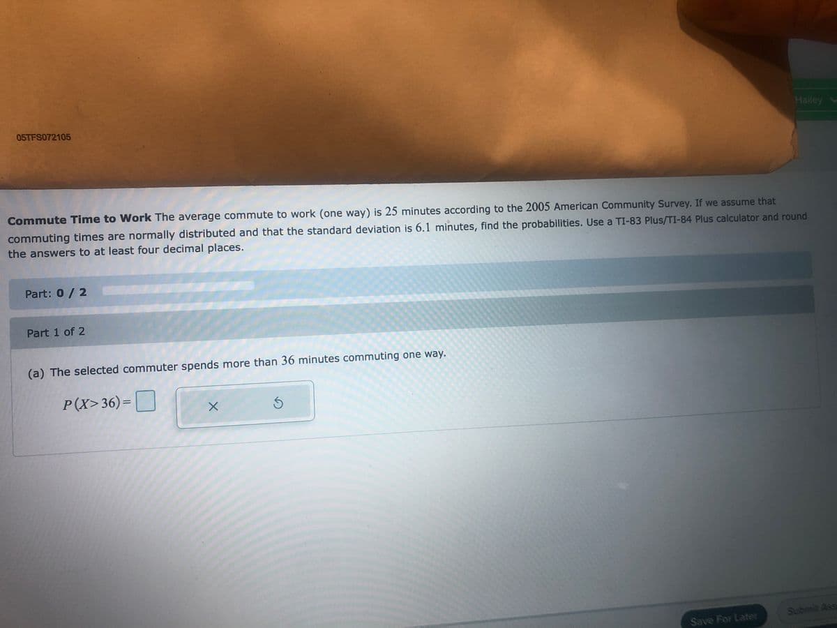 Hailey
05TFS072105
Commute Time to Work The average commute to work (one way) is 25 minutes according to the 2005 American Community Survey. If we assume that
commuting times are normally distributed and that the standard deviation is 6.1 minutes, find the probabilities. Use a TI-83 Plus/TI-84 Plus calculator and round
the answers to at least four decimal places.
Part: 0 / 2
Part 1 of 2
(a) The selected commuter spends more than 36 minutes commuting one way.
P(X>36)=|
%3D
Submit Assa
Save For Later
