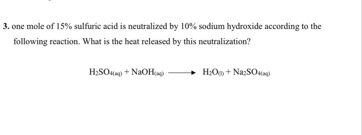 3. one mole of 15% sulfuric acid is neutralized by 10% sodium hydroxide according to the
following reaction. What is the heat released by this neutralization?
H₂SO4(aq) + NaOH(aq)
H₂O(1) + Na2SO4(aq)