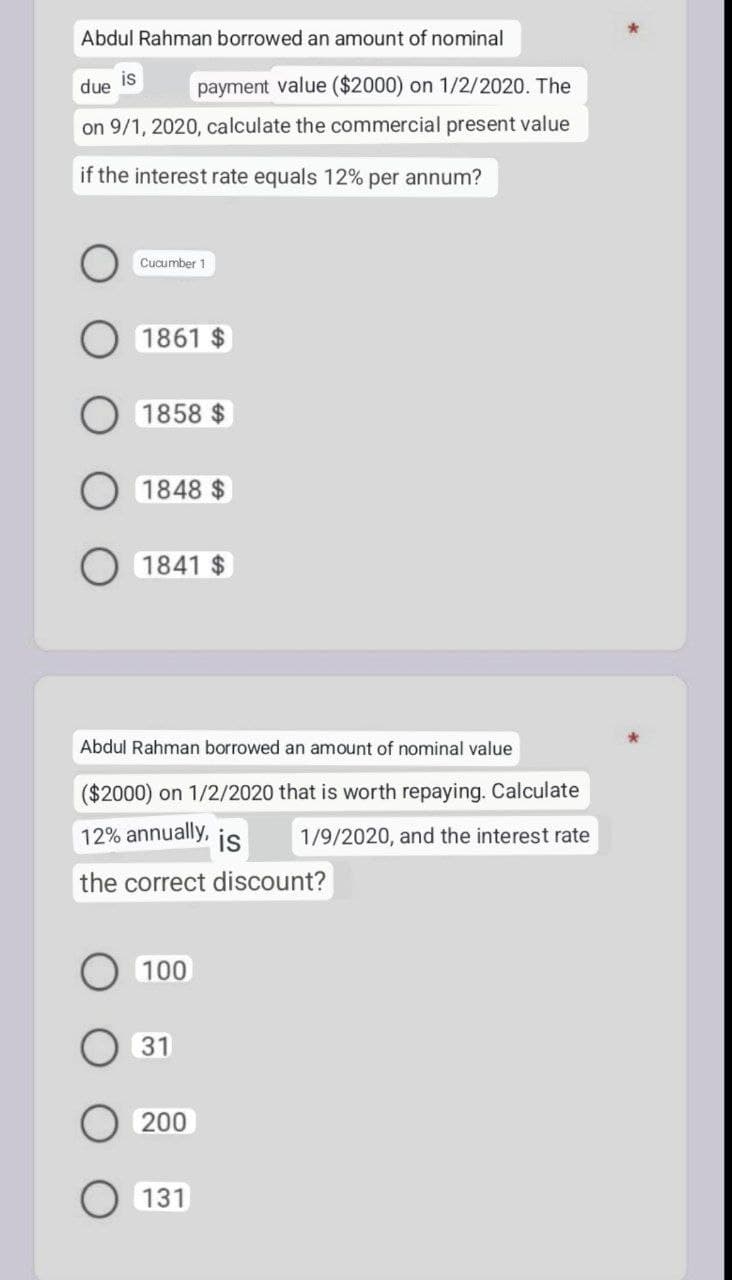 Abdul Rahman borrowed an amount of nominal
is
due
payment value ($2000) on 1/2/2020. The
on 9/1, 2020, calculate the commercial present value
if the interest rate equals 12% per annum?
Cucumber 11
1861 $
1858 $
1848 $
1841 $
Abdul Rahman borrowed an amount of nominal value
($2000) on 1/2/2020 that is worth repaying. Calculate
1/9/2020, and the interest rate
12% annually, is
the correct discount?
100
31
200
131