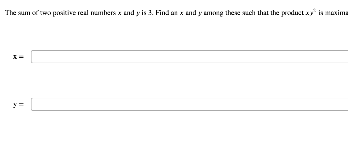 **Problem Statement:**
The sum of two positive real numbers \( x \) and \( y \) is 3. Find an \( x \) and \( y \) among these such that the product \( xy^2 \) is maximized.

**Solution:**
\[ x = \; \boxed{\rule{5cm}{1pt}} \]

\[ y = \; \boxed{\rule{5cm}{1pt}} \]