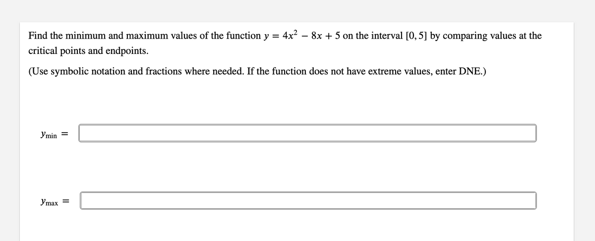 Find the minimum and maximum values of the function y =
4x²
critical points and endpoints.
(Use symbolic notation and fractions where needed. If the function does not have extreme values, enter DNE.)
Jmin =
Jmax =
8x + 5 on the interval [0, 5] by comparing values at the