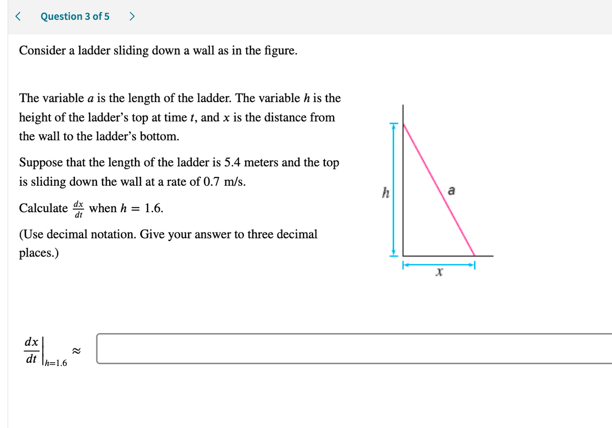 < Question 3 of 5
>
Consider a ladder sliding down a wall as in the figure.
The variable a is the length of the ladder. The variable h is the
height of the ladder's top at time t, and x is the distance from
the wall to the ladder's bottom.
Suppose that the length of the ladder is 5.4 meters and the top
is sliding down the wall at a rate of 0.7 m/s.
Calculated when h
= 1.6.
(Use decimal notation. Give your answer to three decimal
places.)
dx
dt Th=1.6
22
h
X
a