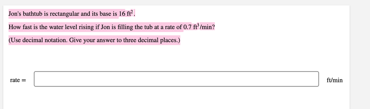 Jon's bathtub is rectangular and its base is 16 ft².
How fast is the water level rising if Jon is filling the tub at a rate of 0.7 ft/min?
(Use decimal notation. Give your answer to three decimal places.)
rate =
ft/min
