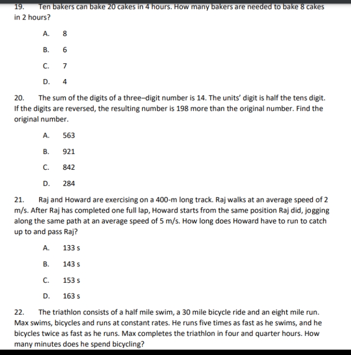 19.
Ten bakers can bake 20 cakes in 4 hours. How many bakers are needed to bake 8 cakes
in 2 hours?
A. 8
В.
C.
7
D. 4
The sum of the digits of a three-digit number is 14. The units' digit is half the tens digit.
If the digits are reversed, the resulting number is 198 more than the original number. Find the
original number.
20.
A.
563
В.
921
C.
842
D.
284
21.
Raj and Howard are exercising on a 400-m long track. Raj walks at an average speed of 2
m/s. After Raj has completed one full lap, Howard starts from the same position Raj did, jogging
along the same path at an average speed of 5 m/s. How long does Howard have to run to catch
up to and pass Raj?
А.
133 s
В.
143 s
C.
153 s
D.
163 s
22.
The triathlon consists of a half mile swim, a 30 mile bicycle ride and an eight mile run.
Max swims, bicycles and runs at constant rates. He runs five times as fast as he swims, and he
bicycles twice as fast as he runs. Max completes the triathlon in four and quarter hours. How
many minutes does he spend bicycling?
