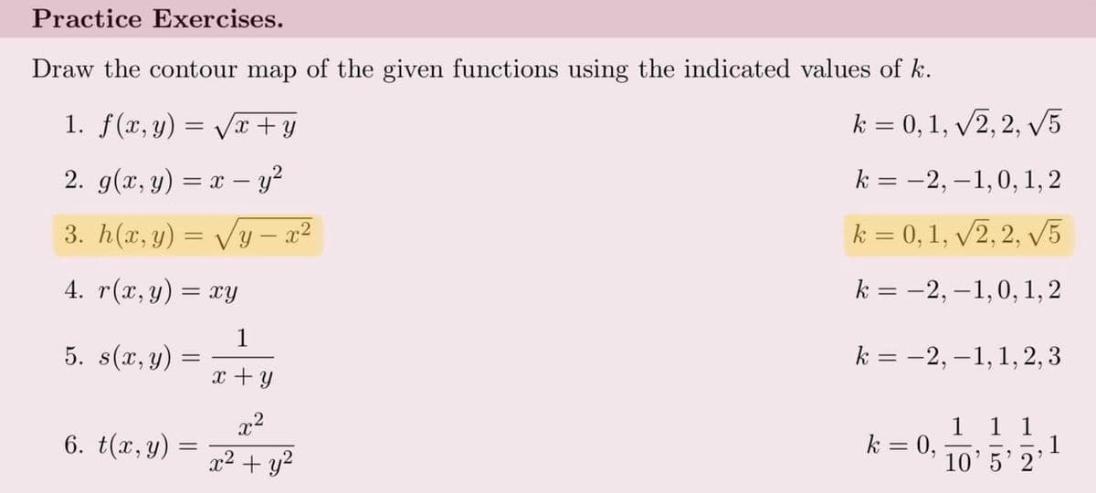 Practice Exercises.
Draw the contour map of the given functions using the indicated values of k.
1. f(x, y) = Vx+y
k = 0, 1, v2, 2, V5
2. g(x, y) = x – y?
k = -2, –1,0, 1, 2
3. h(x, y) = Vy – x²
k = 0,1, /2, 2, V5
%3D
4. r(x, y) = xy
k = -2, –1,0, 1, 2
1
5. s(x, y) =
k = -2, –1,1, 2, 3
x + y
x2
1 1 1
1
10'5'2'
6. t(x,y)
k = 0,
%3D
x2 + y?
