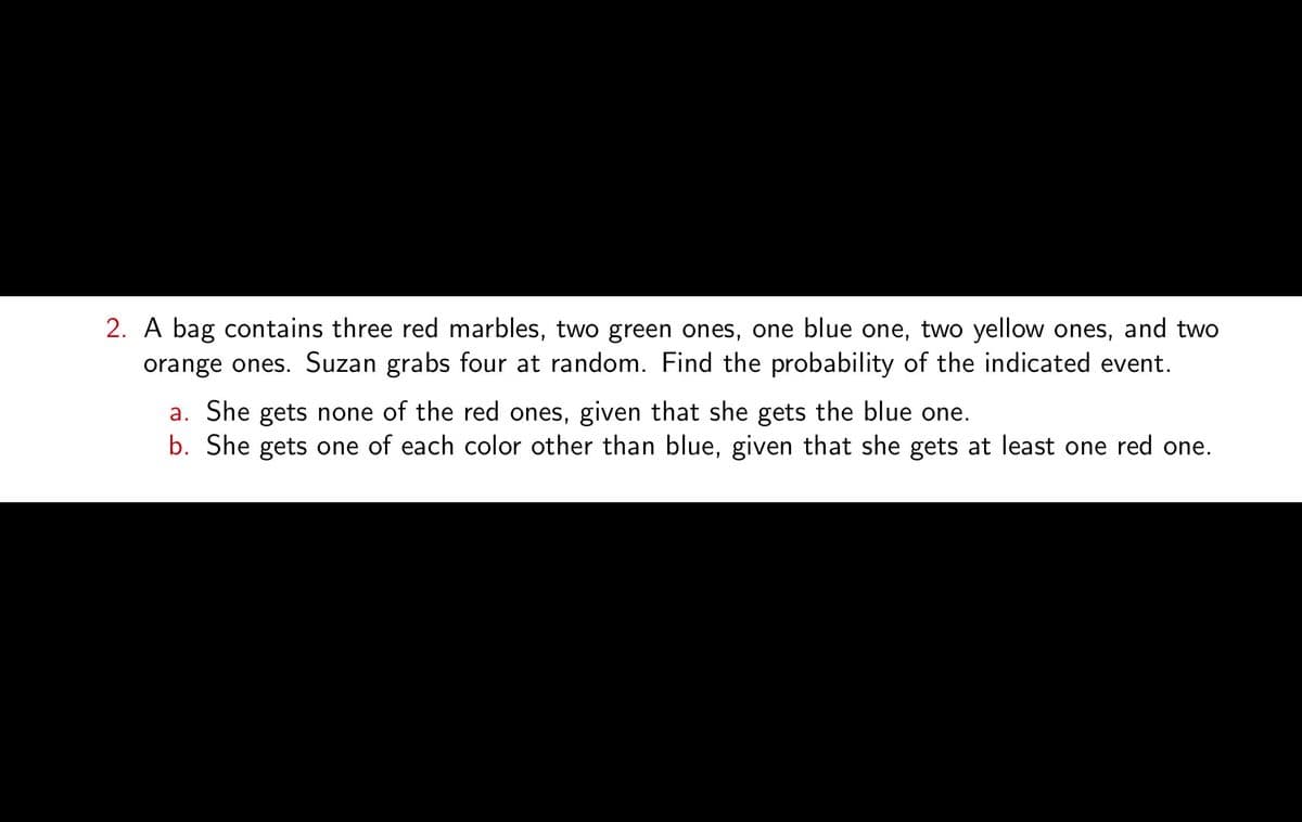 2. A bag contains three red marbles, two green ones, one blue one, two yellow ones, and two
orange ones. Suzan grabs four at random. Find the probability of the indicated event.
a. She gets none of the red ones, given that she gets the blue one.
b. She gets one of each color other than blue, given that she gets at least one red one.
