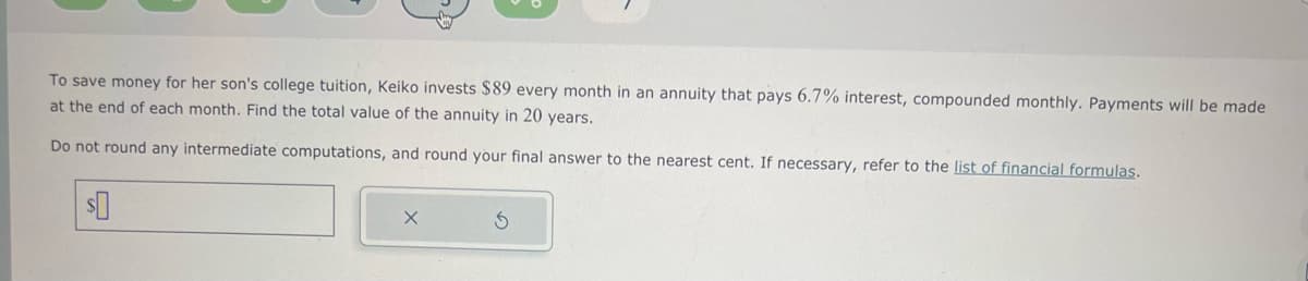 To save money for her son's college tuition, Keiko invests $89 every month in an annuity that pays 6.7% interest, compounded monthly. Payments will be made
at the end of each month. Find the total value of the annuity in 20 years.
Do not round any intermediate computations, and round your final answer to the nearest cent. If necessary, refer to the list of financial formulas.
$0
X
S