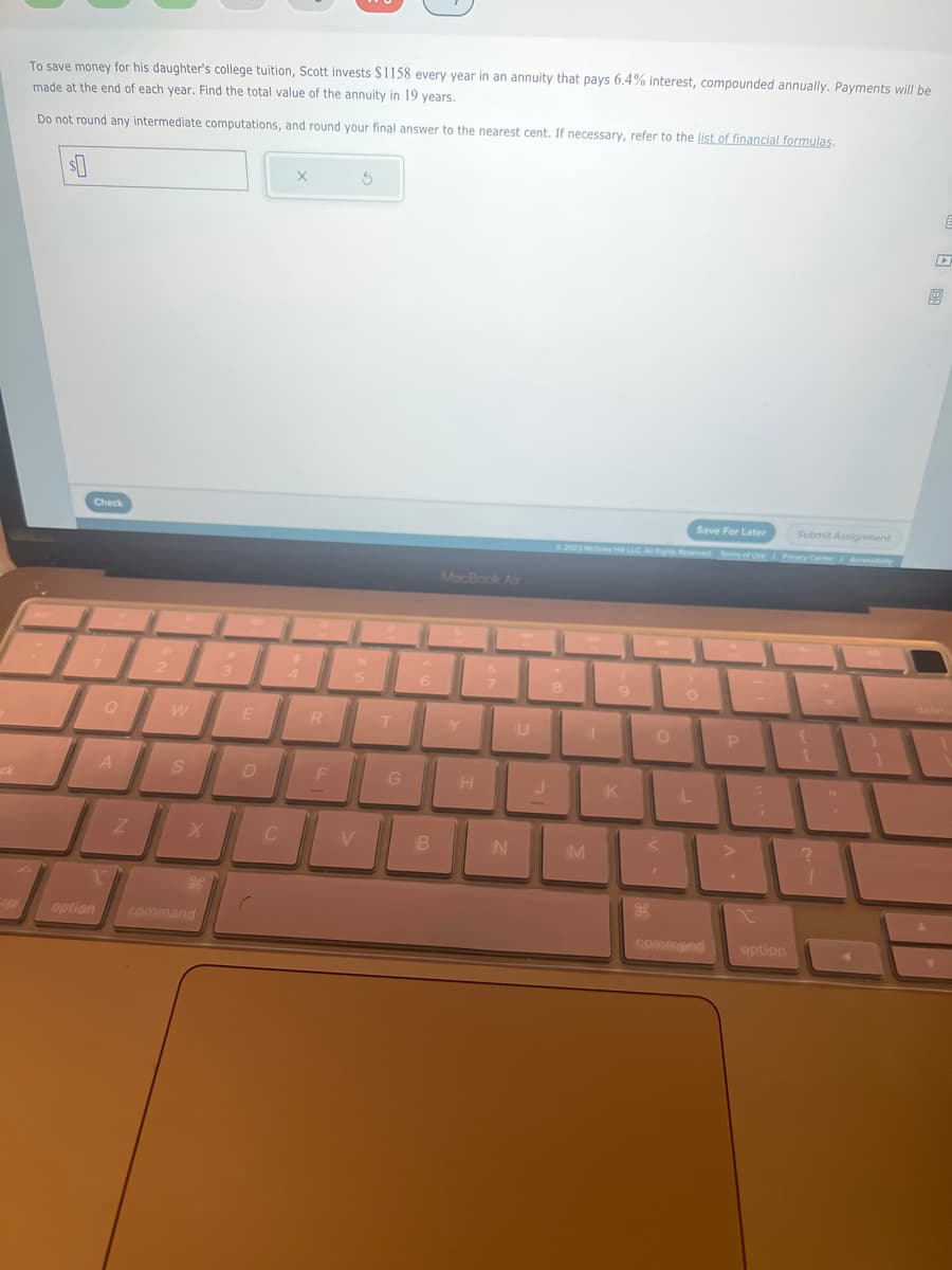 ck
To save money for his daughter's college tuition, Scott invests $1158 every year in an annuity that pays 6.4% interest, compounded annually. Payments will be
made at the end of each year. Find the total value of the annuity in 19 years.
Do not round any intermediate computations, and round your final answer to the nearest cent. If necessary, refer to the list of financial formulas.
$0
Check
A
1
option
Z
W
S
command
3
E
D
C
X
R
F
S
5
V
T
G
6
B
MacBook Air
H
N
U
Save For Later
© 2023 McGrew HLLC A Rights Reserved Terms of Use
8
M
1
K
(33
O
O
L
command
P
Submit Assignment
Privacy Center Accessibility
option
?
1
4