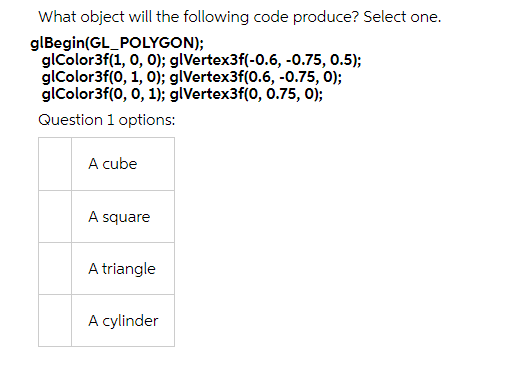 What object will the following code produce? Select one.
glBegin(GL_POLYGON);
glColor3f(1, 0, 0); glVertex3f(-0.6, -0.75, 0.5);
glColor3f(0, 1, 0); glVertex3f(0.6, -0.75, 0);
glColor3f(0, 0, 1); glVertex3f(0, 0.75, 0);
Question 1 options:
A cube
A square
A triangle
A cylinder
