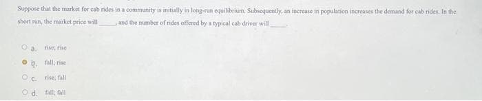 Suppose that the market for cab rides in a community is initially in long-run equilibrium. Subsequently, an increase in population increases the demand for cab rides. In the
short run, the market price will
, and the number of rides offered by a typical cab driver will
Oa. rise, rise
O
fall, rise
OC. rise; fall
Od, fall; fall