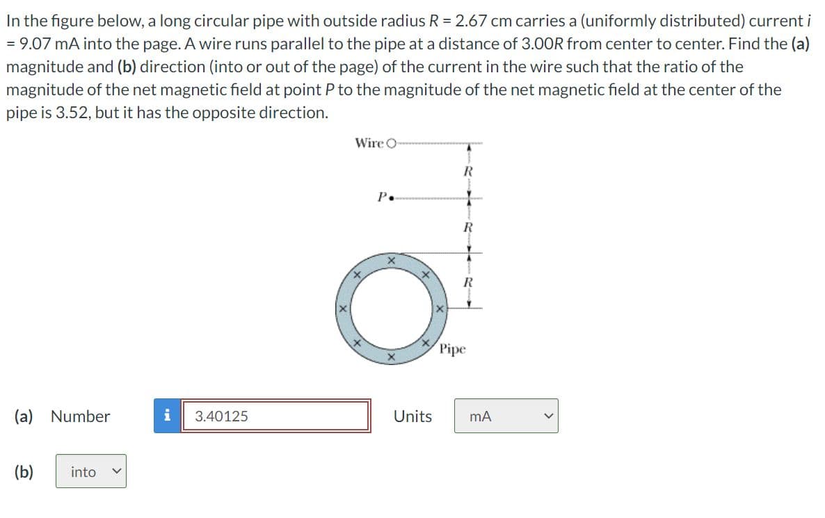 In the figure below, a long circular pipe with outside radius R = 2.67 cm carries a (uniformly distributed) current i
= 9.07 mA into the page. A wire runs parallel to the pipe at a distance of 3.00R from center to center. Find the (a)
magnitude and (b) direction (into or out of the page) of the current in the wire such that the ratio of the
magnitude of the net magnetic field at point P to the magnitude of the net magnetic field at the center of the
pipe is 3.52, but it has the opposite direction.
(a) Number
(b)
into
3.40125
Wire O
P.
X
R
R
Pipe
Units mA