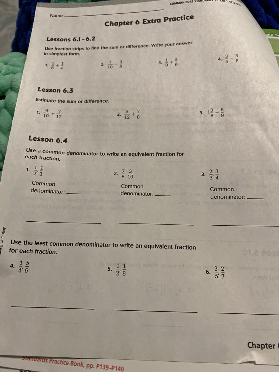 CCS.a
COMMON CORE
Name
Chapter 6 Extra Practice
Lessons 6.1-6.2
Use fraction strips to find the sum or difference. Write your answer
in simplest form.
4.
3.
1.
2.
Lesson 6.3
Estimate the sum or difference.
6
13 8
1.
7
10
2.
12
8.
Lesson 6.4
Use a common denominator to write an equivalent fraction for
each fraction.
1.
1 1
2' 3
7 3
2 3
2.
3.
8' 10
3 4
Common
Common
denominator:
Common
denominator:
denominator:
Use the least common denominator to write an equivalent fraction
for each fraction.
01.e noaa
15
4.
5.
2' 8
3 2
5' 7
4'6
Chapter
Standards Practice Book, pp. P139-P140
6.
5/12
1/2
