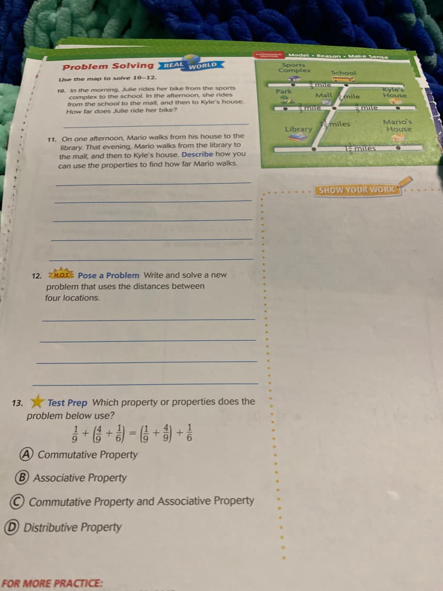 Model Reason Make Sense
Problem Solving REAL
Sports
Complex
WORLD
School
Use the map to sove 10-12.
mir
10. In the morning, Julie rides her bike from the sports
complex to the school. In the afternoon, she rides
from the school to the mall, and then to Kyle's house.
How far does Julie ride her bike?
Kyle's
Park
Mall mile
House
amle
miles
Mario's
House
Library
11. On one afternoon, Mario walks from his house to the
library. That evening, Mario walks from the library to
the mall, and then to Kyle's house. Describe how you
1- miles
can use the properties to find how far Mario walks.
SHOW YOUR WORK
12. H.O.L Pose a Problem Write and solve a new
problem that uses the distances between
four locations.
13. X Test Prep Which property or properties does the
problem below use?
-(8 + 9) - ( + ) + ?
A Commutative Property
Associative Property
© Commutative Property and Associative Property
D Distributive Property
FOR MORE PRACTICE:
