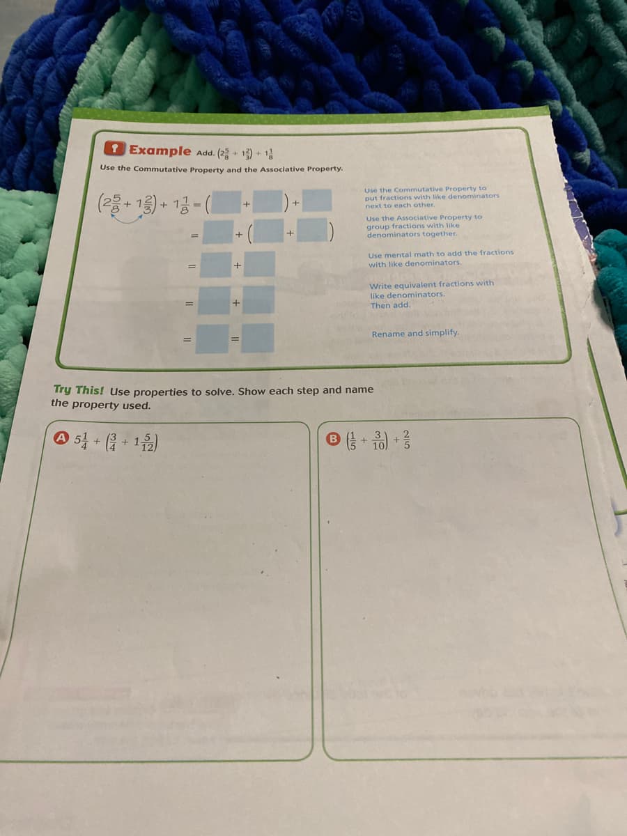 Example Add. (2 + 1) + 1
Use the Commutative Property and the Associative Property.
(물+ 1층)~ 1금 -
Use the Commutative Property to
put fractions with like denominators
next to each other.
Use the Associative Property to
group fractions with like
denominators together.
Use mental math to add the fractions
with like denominators.
Write equivalent fractions with
like denominators.
Then add.
Rename and simplify.
Try This! Use properties to solve. Show each step and name
the property used.
A 54 + ( + 1)
