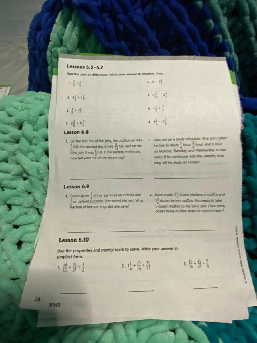 Lessons 6.5-6.7
Find the sum or difference. Write your answer in simplest form.
2.5-2
1.
4.
1. 3 13
6.
5.
7. 2- e
Lesson 6.8
2. Jake set up a study schedule. The plan called
for him to study - hour, hour, and 1 hour
1. On the first day of the play, the auditorium was
full, the second day it was full, and on the
12
on Monday, Tuesday, and Wednesday in that
order, If he continues with this pattern, how
third day it was full. If this pattern continues,
how full will it be on the fourth day?
long will he study on Friday?
Lesson 6.9
2 Noah made 1- dozen blueberry muffins and
1. Sierra spent of her earnings on clothes and
on school supplies. She saved the rest. What
fraction of her earnings did she save?
1 dozen lemon muffins. He needs to take
5 dozen muffins to the bake sale. How many
dozen more muffins does he need to bake?
Lesson 6.10
Use the properties and mental math to solve. Write your answer in
simplest form.
3.
2.
1.
28
P142
