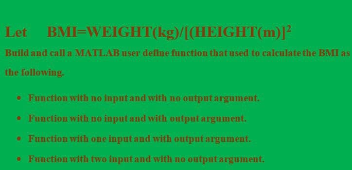 Let BMI=WEIGHT(kg)/[(HEIGHT(m)]²
Build and call a MATLAB user define funetion that used to caleulate the BMI as
the following.
• Function with no input and with no output argument.
• Function with no input and with output argument.
•Function with one input and with output argument.
• Function with two input and with no output argument.
