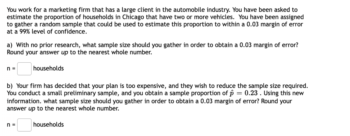 You work for a marketing firm that has a large client in the automobile industry. You have been asked to
estimate the proportion of households in Chicago that have two or more vehicles. You have been assigned
to gather a random sample that could be used to estimate this proportion to within a 0.03 margin of error
at a 99% level of confidence.
a) With no prior research, what sample size should you gather in order to obtain a 0.03 margin of error?
Round your answer up to the nearest whole number.
n =
households
b) Your firm has decided that your plan is too expensive, and they wish to reduce the sample size required.
You conduct a small preliminary sample, and you obtain a sample proportion of p = 0.23 . Using this new
information. what sample size should you gather in order to obtain a 0.03 margin of error? Round your
answer up to the nearest whole number.
households
