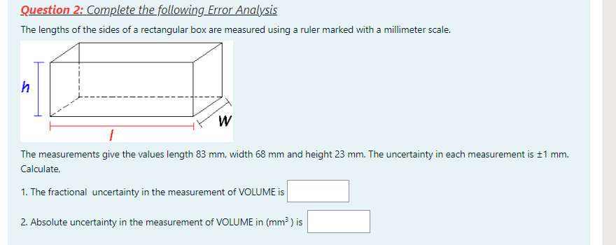 Question 2: Complete the following Error Analysis
The lengths of the sides of a rectangular box are measured using a ruler marked with a millimeter scale.
W
The measurements give the values length 83 mm, width 68 mm and height 23 mm. The uncertainty in each measurement is ±1 mm.
Calculate,
1. The fractional uncertainty in the measurement of VOLUME is
2. Absolute uncertainty in the measurement of VOLUME in (mm³ ) is
