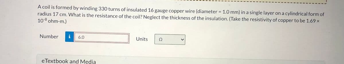 A coil is formed by winding 330 turns of insulated 16 gauge copper wire (diameter = 1.0 mm) in a single layer on a cylindrical form of
radius 17 cm. What is the resistance of the coil? Neglect the thickness of the insulation. (Take the resistivity of copper to be 1.69 x
10-8 ohm-m.)
Number
i 6.0
eTextbook and Media
Units
Ω