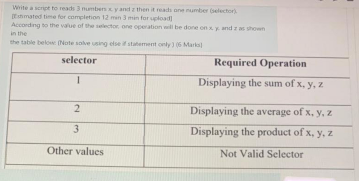 Write a script to reads 3 numbers x, y and z then it reads one number (selector).
[Estimated time for completion 12 min 3 min for upload]
According to the value of the selector, one operation will be done on x, y, and z as shown
in the
the table below: (Note solve using else if statement only) (6 Marks)
selector
1
2
3
Other values
Required Operation
Displaying the sum of x, y, z
Displaying the average of x, y, z
Displaying the product of x, y, z
Not Valid Selector