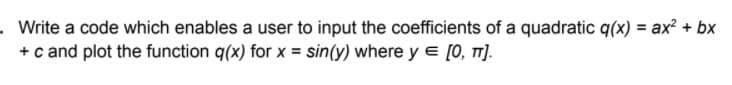 .Write a code which enables a user to input the coefficients of a quadratic q(x) = ax² + bx
+ c and plot the function q(x) for x = sin(y) where y = [0, TT].