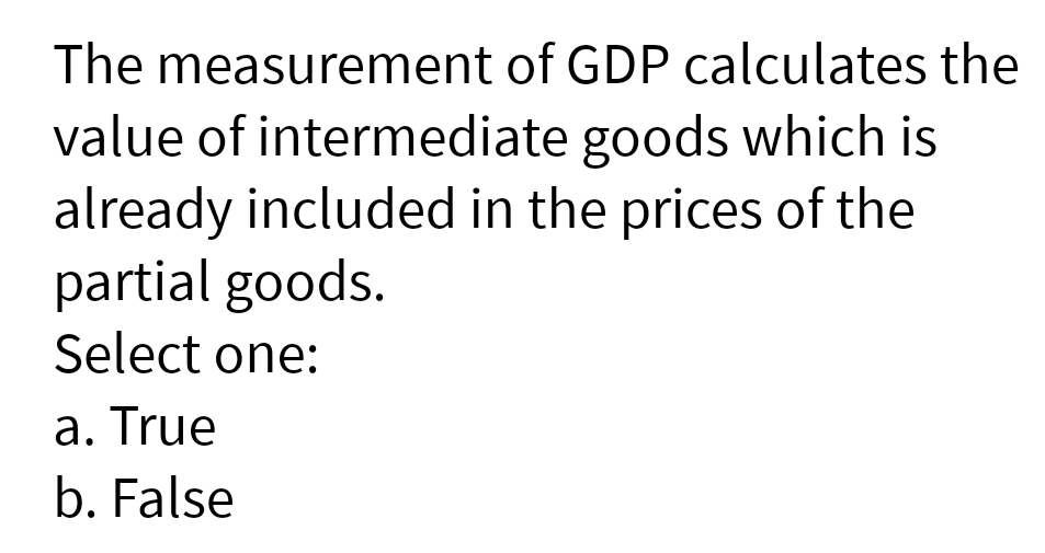 The measurement of GDP calculates the
value of intermediate goods which is
already included in the prices of the
partial goods.
Select one:
a. True
b. False